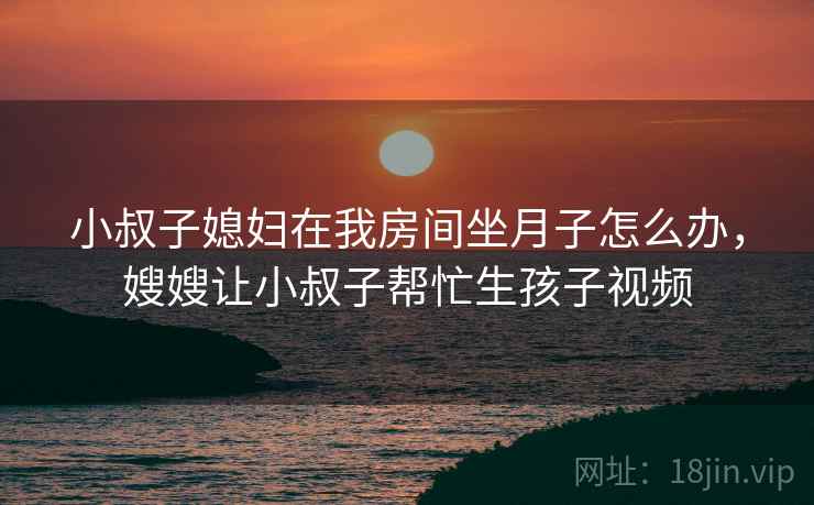 小叔子媳妇在我房间坐月子怎么办，嫂嫂让小叔子帮忙生孩子视频  第1张