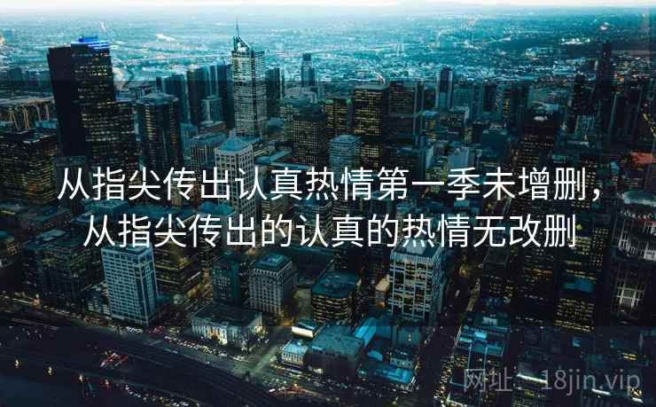 从指尖传出认真热情第一季未增删,从指尖传出的认真的热情无改删 第1张 从指尖传出认真热情第一季未增删,从指尖传出的认真的热情无改删 第1张