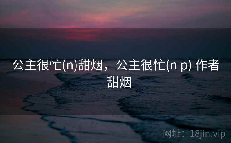 公主很忙(n)甜烟,公主很忙(n p) 作者_甜烟 第1张 公主很忙(n)甜烟,公主很忙(n p) 作者_甜烟 第1张