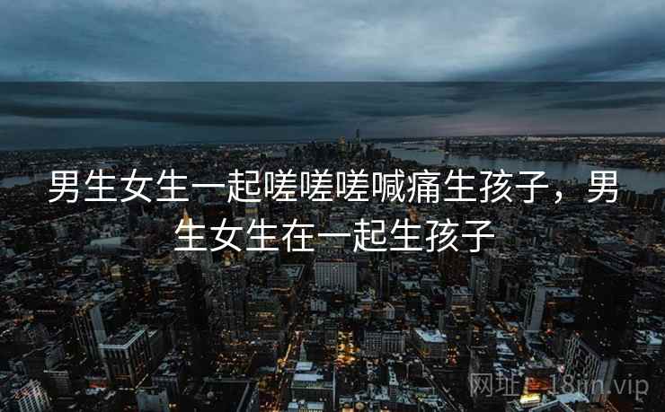 男生女生一起嗟嗟嗟喊痛生孩子,男生女生在一起生孩子 第2张 男生女生一起嗟嗟嗟喊痛生孩子,男生女生在一起生孩子 第2张