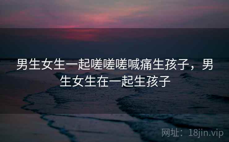 男生女生一起嗟嗟嗟喊痛生孩子,男生女生在一起生孩子 第1张 男生女生一起嗟嗟嗟喊痛生孩子,男生女生在一起生孩子 第1张