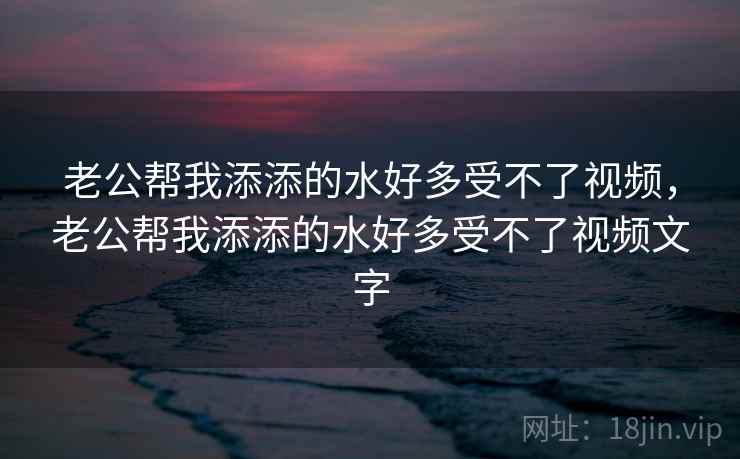 老公帮我添添的水好多受不了视频，老公帮我添添的水好多受不了视频文字  第2张